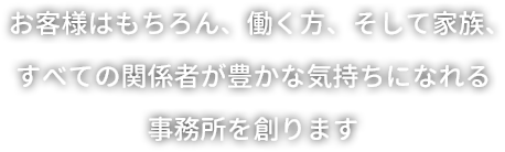 お客様はもちろん、働く方、そして家族、すべての関係者が豊かな気持ちになれる事務所を創ります